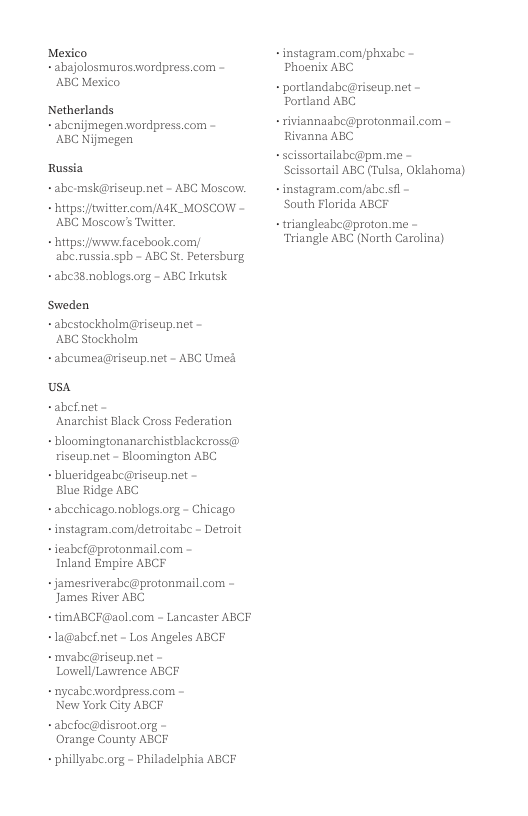 Mexico - abajolosmurosavordpress.com - ABC Mexico Netherlands - abenijmegen wordpress.com - ’ABC Nijmegen Russia +abe msk@riseup net - ABC Moscow. bttps:/witter.com/A4K_MOSCOW - ABC Moscow’s Twitter. https:/wiwwe facebook comy abe.russia.sph - ABC St. Petersburg - abe38.noblogs.org - ABC Irkutsk Sweden abestockholm@riseup net - ABC Stockholm - abcumea@riseup.net - ABC Ume usa ~abefnet - ‘Anarchist Black Cross Federation - bloomingtonanarchistblackeross@ riseup.net - Bloomington ABC - lueridgeabe@riseup.net - Blue Ridge ABC - abechicago.noblogs.org - Chicago - instagram.com/etroitabe - Detroit +ieabef@protonmail com - Inland Empire ABCF + jamestiverabc@protonmail com - James River ABC +timABCF@aol com - Lancaster ABCE -la@abef.net - Los Angeles ABCF + mvabe@riseup net - Lowell/Lawrence ABCF - nycabewordpress.com - New York City ABCF +abefoc@disroot.org - Orange County ABCF - phillyabe.org - Philadelphia ABCF - instagram.com/phyabe - Phoenix ABC portlandabe@riseup.net - Portland ABC riviannasbc@protonmail com - Rivanna ABC - scissortailabe@pm.me - Scissortail ABC (Tulsa, Oklahoma) - instagram.com/abe.sf - South Florida ABCF - triangleabc@proton.me - ‘Triangle ABC (North Carolina)